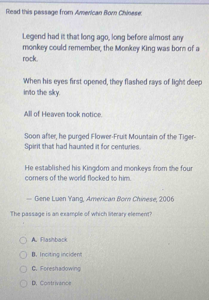 Read this passage from American Born Chinese.
Legend had it that long ago, long before almost any
monkey could remember, the Monkey King was born of a
rock.
When his eyes first opened, they flashed rays of light deep
into the sky.
All of Heaven took notice.
Soon after, he purged Flower-Fruit Mountain of the Tiger-
Spirit that had haunted it for centuries.
He established his Kingdom and monkeys from the four
corners of the world flocked to him.
— Gene Luen Yang, American Born Chinese, 2006
The passage is an example of which literary element?
A. Flashback
B. Inciting incident
C. Foreshadowing
D. Contrivance