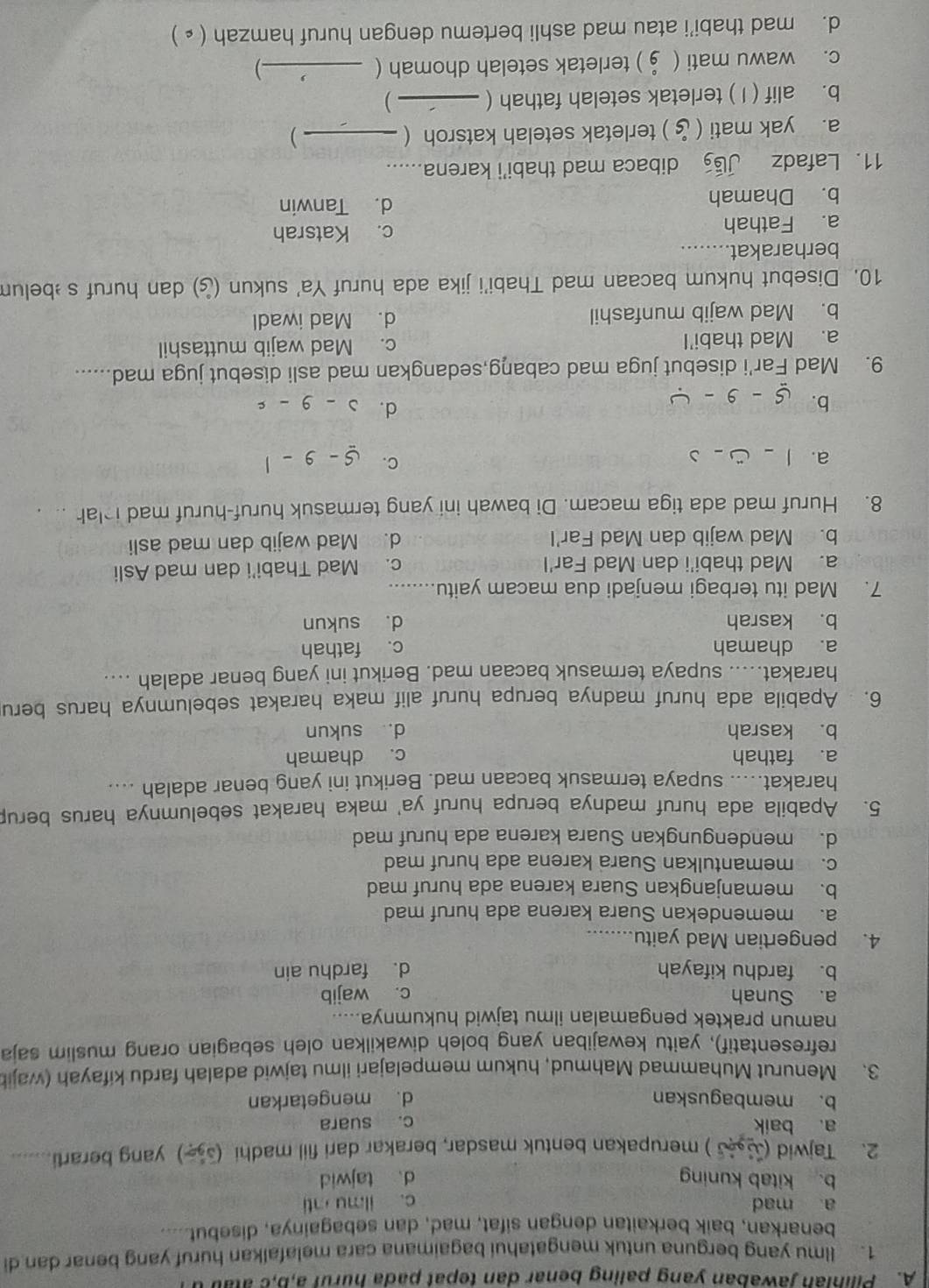 Pilinian jawaban yang paling benar dan tepat pada hurul a,b,c atab d
1. llmu yang berguna untuk mengatahui bagaimana cara melafalkan huruf yang benar dan di
benarkan, baik berkaitan dengan sifat, mad, dan sebagainya, disebut ..
a mad c. ilmu ti
b. kitab kuning d、 tajwid
2. Tajwid ( ) merupakan bentuk masdar, berakar dari fiil madhi ( ) yang berarti_
a. baik c. suara
b. membaguskan d. mengetarkan
3. Menurut Muhammad Mahmud, hukum mempelajari ilmu tajwid adalah fardu kifayah (wajib
refresentatif), yaitu kewajiban yang boleh diwakilkan oleh sebagian orang muslim saja
namun praktek pengamalan ilmu tajwid hukumnya.....
a. Sunah c. wajib
b. fardhu kifayah d. fardhu ain
4. pengertian Mad yaitu.....
a. memendekan Suara karena ada huruf mad
b. memanjangkan Suara karena ada huruf mad
c. memantulkan Suara karena ada huruf mad
d. mendengungkan Suara karena ada huruf mad
5. Apabila ada huruf madnya berupa huruf ya' maka harakat sebelumnya harus berup
harakat..... supaya termasuk bacaan mad. Berikut ini yang benar adalah ....
a. fathah c. dhamah
b. kasrah d. sukun
6.  Apabila ada huruf madnya berupa huruf alif maka harakat sebelumnya harus beru
harakat..... supaya termasuk bacaan mad. Berikut ini yang benar adalah ....
a. dhamah c. fathah
b. kasrah d. sukun
7. Mad itu terbagi menjadi dua macam yaitu. ........
a. Mad thabi'i dan Mad Far'l c. Mad Thabi'i dan mad Asli
b. Mad wajib dan Mad Far'l d. Mad wajib dan mad asli
8. Huruf mad ada tiga macam. Di bawah ini yang termasuk huruf-huruf mad i lah .. .
C.
a. 1-a-3 s-9-1
d. lambda -9-c
b. 5-9-4
9. Mad Far'i disebut juga mad cabang,sedangkan mad asli disebut juga mad......
a. Mad thabi'l c. Mad wajib muttashil
b. Mad wajib munfashil d. Mad iwadl
10. Disebut hukum bacaan mad Thabi'i jika ada huruf Ya' sukun (¿) dan huruf s belum
berharakat........
a. Fathah c. Katsrah
b. Dhamah d. Tanwin
11. Lafadz JGg dibaca mad thabi’i karena.....
a. yak mati ( ỷ ) terletak setelah katsroh (_
)
b. alif ( I ) terletak setelah fathah (_ )
c. wawu mati ( § ) terletak setelah dhomah (_
-)
d. mad thabi’i atau mad ashli bertemu dengan huruf hamzah ( ▲ )