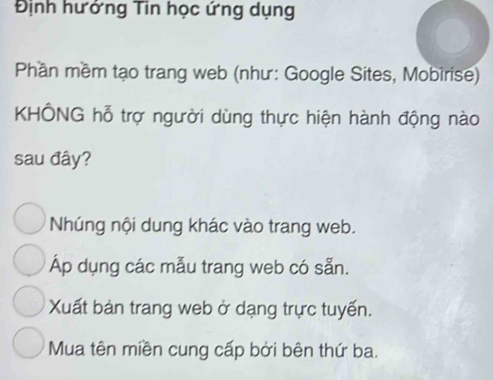 Định hướng Tin học ứng dụng
Phần mềm tạo trang web (như: Google Sites, Mobirise)
KHÔNG hỗ trợ người dùng thực hiện hành động nào
sau đây?
Nhúng nội dung khác vào trang web.
Áp dụng các mẫu trang web có sẵn.
Xuất bản trang web ở dạng trực tuyến.
Mua tên miền cung cấp bởi bên thứ ba.