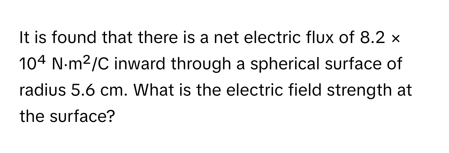 It is found that there is a net electric flux of 8.2 × 10⁴ N⋅m²/C inward through a spherical surface of radius 5.6 cm. What is the electric field strength at the surface?