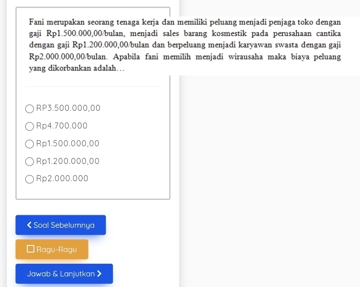 Fani merupakan seorang tenaga kerja dan memiliki peluang menjadi penjaga toko dengan
gaji Rp1.500.000,00 /bulan, menjadi sales barang kosmestik pada perusahaan cantika
dengan gaji Rp1.200.000,00 /bulan dan berpeluang menjadi karyawan swasta dengan gaji
Rp2.000.000,00 /bulan. Apabila fani memilih menjadi wirausaha maka biaya peluang
yang dikorbankan adalah…
RP3.500.000,00
Rp4.700.000
Rp1.500.000,00
Rp1.200.000,00
Rp2.000.000 < Soal Sebelumnya
Ragu-Ragu
Jawab & Lanjutkan 》