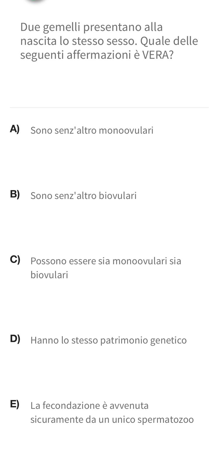 Due gemelli presentano alla
nascita lo stesso sesso. Quale delle
seguenti affermazioni è VERA?
A)₹ Sono senz'altro monoovulari
B) Sono senz'altro biovulari
C) Possono essere sia monoovulari sia
biovulari
D) Hanno lo stesso patrimonio genetico
E) La fecondazione è avvenuta
sicuramente da un unico spermatozoo