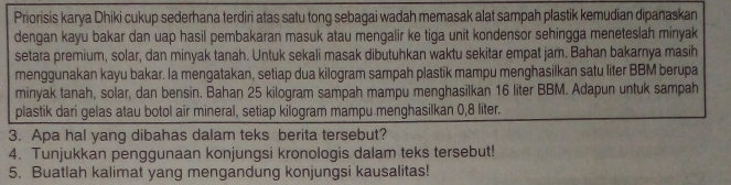 Priorisis karya Dhiki cukup sederhana terdiri atas satu tong sebagai wadah memasak alat sampah plastik kemudian dipanaskan 
dengan kayu bakar dan uap hasil pembakaran masuk atau mengalir ke tiga unit kondensor sehingga meneteslah minyak 
setara premium, solar, dan minyak tanah. Untuk sekali masak dibutuhkan waktu sekitar empat jam. Bahan bakarnya masih 
menggunakan kayu bakar. Ia mengatakan, setiap dua kilogram sampah plastik mampu menghasilkan satu liter BBM berupa 
minyak tanah, solar, dan bensin. Bahan 25 kilogram sampah mampu menghasilkan 16 liter BBM. Adapun untuk sampah 
plastik dari gelas atau botol air mineral, setiap kilogram mampu menghasilkan 0,8 liter. 
3. Apa hal yang dibahas dalam teks berita tersebut? 
4. Tunjukkan penggunaan konjungsi kronologis dalam teks tersebut! 
5. Buatlah kalimat yang mengandung konjungsi kausalitas!