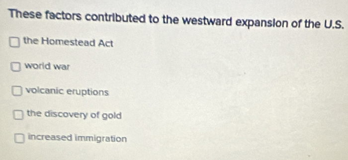 These factors contributed to the westward expansion of the U.S.
the Homestead Act
world war
volcanic eruptions
the discovery of gold
increased immigration