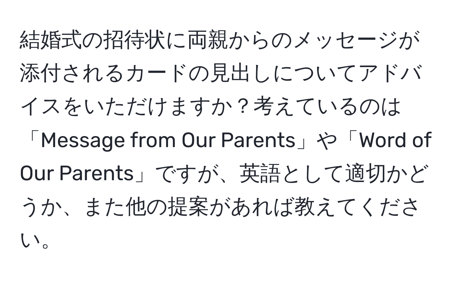 結婚式の招待状に両親からのメッセージが添付されるカードの見出しについてアドバイスをいただけますか？考えているのは「Message from Our Parents」や「Word of Our Parents」ですが、英語として適切かどうか、また他の提案があれば教えてください。