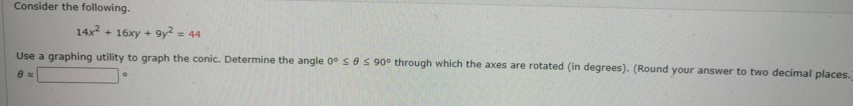 Consider the following.
14x^2+16xy+9y^2=44
Use a graphing utility to graph the conic. Determine the angle 0°≤ θ ≤ 90° through which the axes are rotated (in degrees). (Round your answer to two decimal places.
θ approx □°