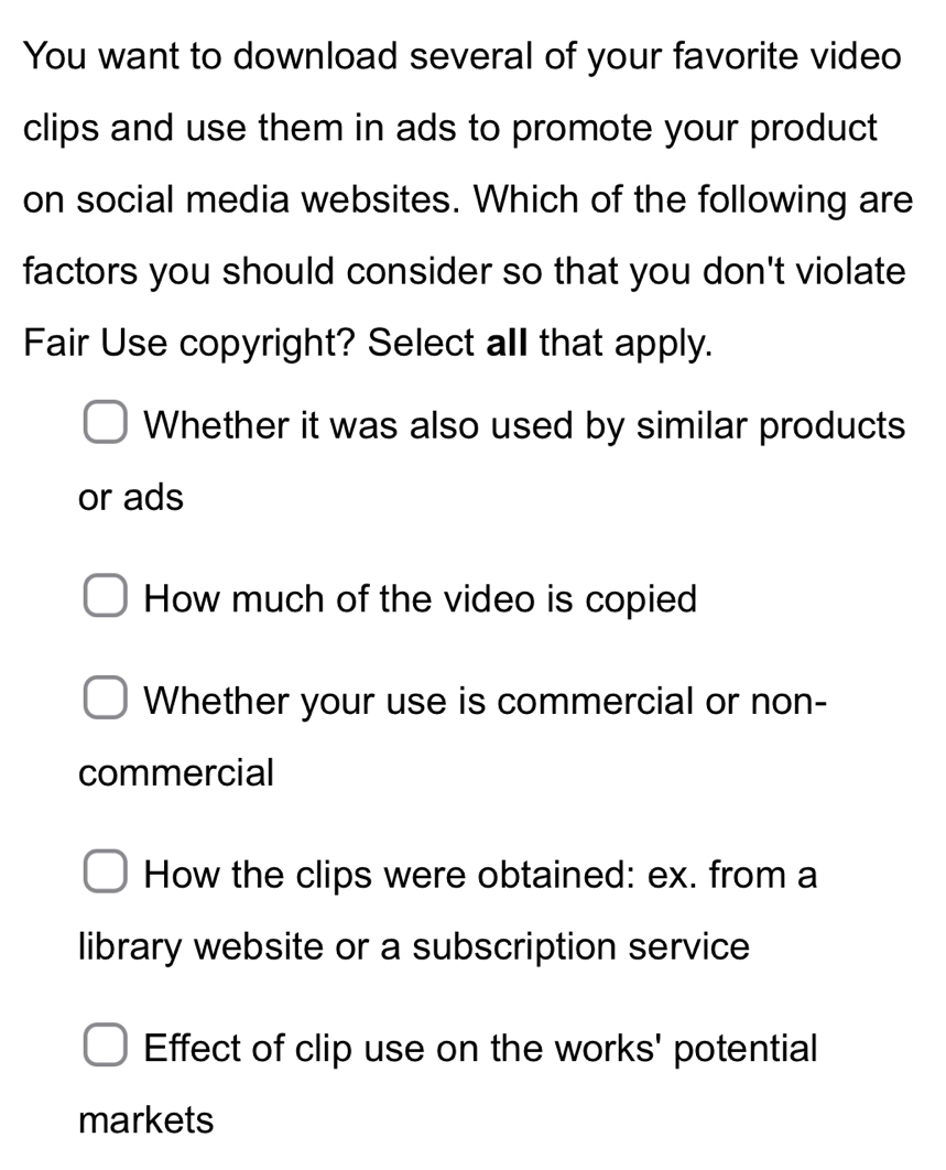 You want to download several of your favorite video
clips and use them in ads to promote your product
on social media websites. Which of the following are
factors you should consider so that you don't violate
Fair Use copyright? Select all that apply.
Whether it was also used by similar products
or ads
How much of the video is copied
Whether your use is commercial or non-
commercial
How the clips were obtained: ex. from a
library website or a subscription service
Effect of clip use on the works' potential
markets