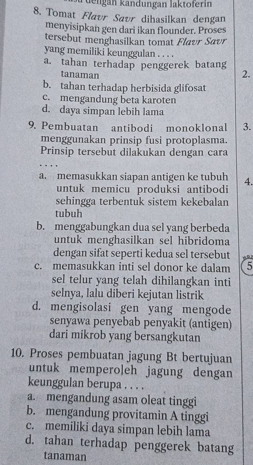 su dengan kändungan laktoferin
8. Tomat Flavr Savr dihasilkan dengan
menyisipkan gen dari ikan flounder. Proses
tersebut menghasilkan tomat Flavr Savr
yang memiliki keunggulan . . . .
a. tahan terhadap penggerek batang
tanaman
2.
b. tahan terhadap herbisida glifosat
c. mengandung beta karoten
d. daya simpan lebih lama
9. Pembuatan antibodi monoklonal 3.
menggunakan prinsip fusi protoplasma.
Prinsip tersebut dilakukan dengan cara
…
a. memasukkan siapan antigen ke tubuh 4.
untuk memicu produksi antibodi
sehingga terbentuk sistem kekebalan
tubuh
b. menggabungkan dua sel yang berbeda
untuk menghasilkan sel hibridoma
dengan sifat seperti kedua sel tersebut Hor
c. memasukkan inti sel donor ke dalam 5
sel telur yang telah dihilangkan inti
selnya, lalu diberi kejutan listrik
d. mengisolasi gen yang mengode
senyawa penyebab penyakit (antigen)
dari mikrob yang bersangkutan
10. Proses pembuatan jagung Bt bertujuan
untuk memperoļeh jagung dengan
keunggulan berupa . . . .
a. mengandung asam oleat tinggi
b. mengandung provitamin A tinggi
c. memiliki daya simpan lebih lama
d. tahan terhadap penggerek batang
tanaman