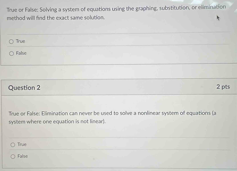 True or False: Solving a system of equations using the graphing, substitution, or elimination
method will find the exact same solution.
True
False
Question 2 2 pts
True or False: Elimination can never be used to solve a nonlinear system of equations (a
system where one equation is not linear).
True
False