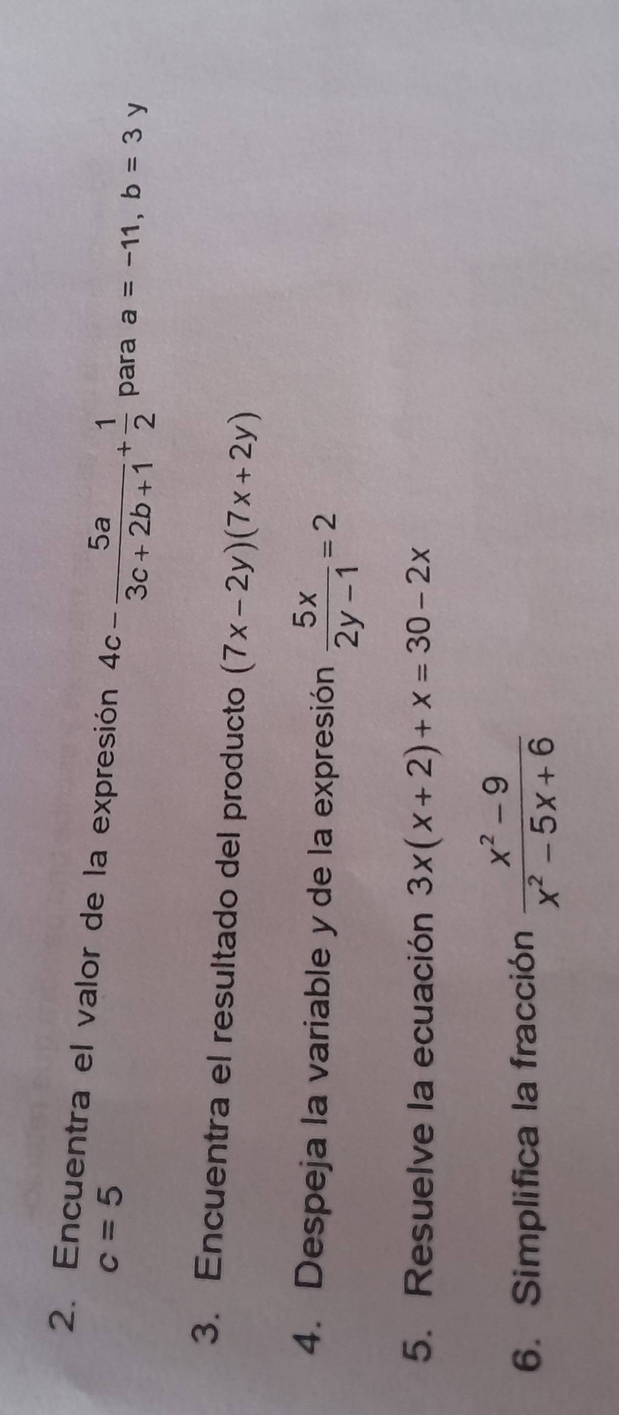 Encuentra el valor de la expresión 4c- 5a/3c+2b+1 + 1/2  para a=-11, b=3 y
c=5
3. Encuentra el resultado del producto (7x-2y)(7x+2y)
4. Despeja la variable y de la expresión  5x/2y-1 =2
5. Resuelve la ecuación 3x(x+2)+x=30-2x
6. Simplifica la fracción  (x^2-9)/x^2-5x+6 