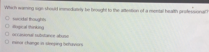 Which warning sign should immediately be brought to the attention of a mental health professional?
suicidal thoughts
illogical thinking
occasional substance abuse
minor change in sleeping behaviors