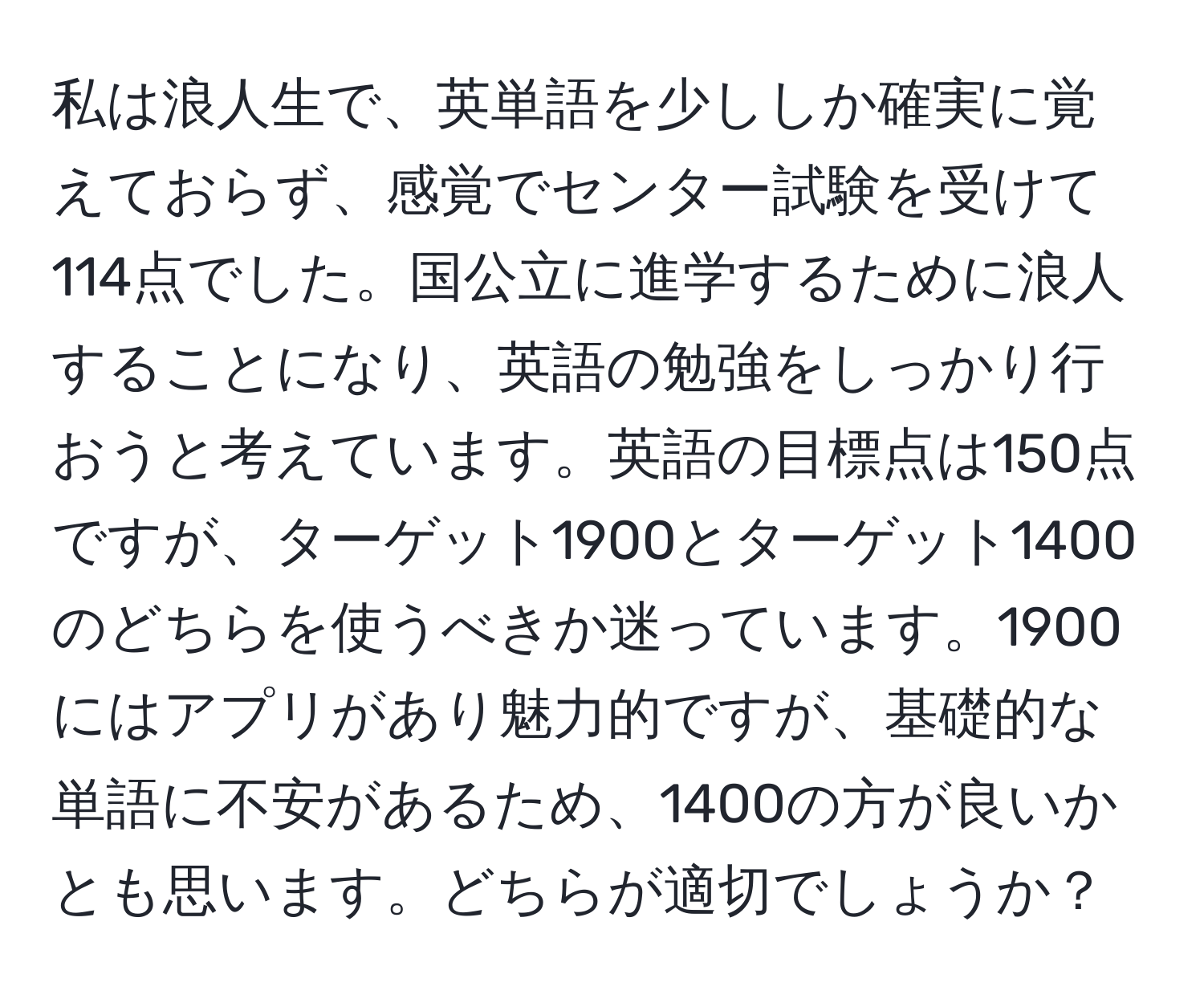 私は浪人生で、英単語を少ししか確実に覚えておらず、感覚でセンター試験を受けて114点でした。国公立に進学するために浪人することになり、英語の勉強をしっかり行おうと考えています。英語の目標点は150点ですが、ターゲット1900とターゲット1400のどちらを使うべきか迷っています。1900にはアプリがあり魅力的ですが、基礎的な単語に不安があるため、1400の方が良いかとも思います。どちらが適切でしょうか？