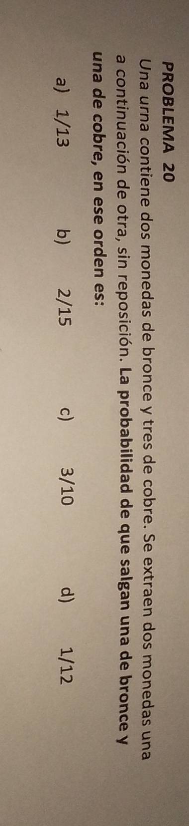 PROBLEMA 20
Una urna contiene dos monedas de bronce y tres de cobre. Se extraen dos monedas una
a continuación de otra, sin reposición. La probabilidad de que salgan una de bronce y
una de cobre, en ese orden es:
a) 1/13 b) 2/15 c) 3/10 d) 1/12