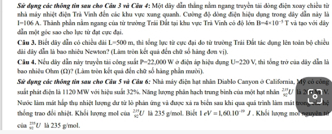 Sử dụng các thông tin sau cho Câu 3 và Câu 4: Một dây dẫn thắng nằm ngang truyền tải dòng điện xoay chiều từ
nhà máy nhiệt điện Trà Vinh đến các khu vực xung quanh. Cường độ dòng điện hiệu dụng trong dây dẫn này là
I=106A 1. Thành phần nằm ngang của từ trường Trái Đất tại khu vực Trà Vinh có độ lớn B=4* 10^(-5)T và tạo với dây
dẫn một góc sao cho lực từ đạt cực đại.
Câu 3. Biết dây dẫn có chiều dài L=500m , thì tổng lực từ cực đại do từ trường Trái Đất tác dụng lên toàn bộ chiều
dài dây dẫn là bao nhiêu Newton? (Làm tròn kết quả đến chữ số hàng đơn vị).
Câu 4. Nếu dây dẫn này truyền tải công suất P=22,000 u ở điện áp hiệu dụng U=220V 7, thì tổng trở của dây dẫn là
bao nhiêu Ohm (Ω)? (Làm tròn kết quả đến chữ số hàng phần mười).
Sử dụng các thông tin sau cho Câu 5 và Câu 6: Nhà máy điện hạt nhân Diablo Canyon ở California, Mỹ có công
suất phát điện là 1120 MW với hiệu suất 32%. Năng lượng phân hạch trung bình của một hạt nhân _(92)^(235)U|a26mV.
Nước làm mát hấp thụ nhiệt lượng dư từ lò phản ứng và được xả ra biển sau khi qua quá trình làm mát trong các hệ
thống trao đổi nhiệt. Khối lượng mol của  235/92 U là 235 g/mol. Biết ! |c V=1,60.10^(-19)J. Khối lượng moi nguyên tử
của _(92)^(235)U là 235 g/mol.