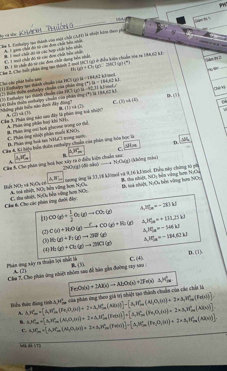 PH
_
10A
Giám thị 1:
_
Họ và tên:
Câu 1. Enthalpy tạo thành của một chất (△ _fH) là nhiệt kèm theo phả
A. 1 gam chất đó từ các đơn chất bền nhất.
OIHNVS 0Z/S0.0
B. 1 mol chất đó từ các hợp chất bền nhất.
C. 1 mol chất đó từ các đơn chất bền nhất.
Giám hi2:
H_2(g)+Cl_2(g)□ 2HCl(g)(*
Họ tên:
_
D. 1 lít chất đó từ các đơn chất dạng bền nhất.
Câu 2. Cho biết phản ứng tạo thành 2 mol HCl (g) ở điều kiện chuẩn tỏa ra 184,62 kJ:
Cho các phát biểu sau:
(1) Enthalpy tạo thành chuẩn của HCl (g) là −184,62 kJ/mol.
(2) Biến thiên enthalpy chuẩn của phản ứng (*) là - 184,62 kJ.
_
(3) Enthalpy tạo thành chuẩn của HCl (g) là −92,31 kJ/mol/
Chữ ký
D. (1)
(4) Biến thiên enthalpy chuẩn của phản ứng (*) là 184,62 kJ.
Những phát biểu nào dưới đây đúng?
A. (2) và (3). C. (3) và (4).
Điể
B. (1)
Câu 3. Phản ứng nào sau đây là phản ứng toả nhiệt? va(2)
Vi
A. Phản ứng phân huỷ khí NH3.
B. Phản ứng oxi hoá glucose trong cơ thể.
C. Phản ứng nhiệt phân muối KNO_3.
△ H_r.
D. Phản ứng hoà tan NH₄Cl trong nước.
D.
Câu 4. Kí hiệu biến thiên enthalpy chuẩn của phản ứng hóa học là
B. △ _rH_(205)^0.
C. ∆H298.
△ _fH_(2%)^0
2NO_2(g) (đỏ nâu) N_2O_4(g :) (không màu)
Câu 5. Cho phản ứng hoá học xảy ra ở điều kiện chuẩn sau:
A.
Biết NO_2 và N_2O_4 có △ _fH_(298)° tương ứng là 33,18 kJ/mol và 9,16 kJ/mol. Điều này chứng tỏ ph
A. toả nhiệt, NO_2 bền vững hơn N_2O_4. B. thu nhiệt, NO_2 bền vững hơn
N_2O_4
C. thu nhiệt, N_2O_4 bền vững hơn NO_2. D. toả nhiệt, N_2O_4
bền vững hơn NO_2
Câu 6. Cho các phản ứng dưới đây:
k1) CO(g)+ 1/2 O_2(g)to CO_2(g) A H_(298)°=-283kJ
(2) C(s)+H_2O(g)xrightarrow t°CO(g)+H_2(g) ^ _t^((circ)H_(298)°=+131,25kJ
_r)H_(298)°=-546kJ
(3) H_2(g)+F_2(g)to 2HF(g)
(4) H_2(g)+Cl_2(g)to 2HCl(g) ^ H_(298)°=-184,62kJ
Phản ứng xảy ra thuận lợi nhất là C. (4). D. (1).
A. (2). B. (3).
Câu 7. Cho phản ứng nhiệt nhôm sau để hàn gắn đường ray sau :
Fe_2O_3(s)+2Al(s)to Al_2O_3(s)+2Fe(s)△ _rH_(296)^0.
Biểu thức đúng tính △ ,H_(298)^0=[△ _fH_(298)^0(Fe_2O_3(s))+2* △ _fH_(298)^0(Al(s))]-[△ _fH_(298)^0(Al_2O_3(s))+2* △ _fH_(298)^0(Fe(s))]. △ _rH_(298)^0 của phản ứng theo giá trị nhiệt tạo thành chuẩn của các chất là
A. △ _rH_(298)^(θ)=[△ _rH_(298)^(θ)(Al_2O_3(s))+2* △ _rH_(298)^(θ)(Fe(s))]+[△ _rH_(298)^(θ)(Fe_2O_3(s))+2* △ _rH_(298)^(θ)(Al(s))].
B. △ _rH_(29g)^o=[△ _rH_(298)^o(Al_2O_3(s))+2* △ _rH_(298)^o(Fe(s))]-[△ _rH_(298)^o(Fe_2O_3(s))+2* △ _fH_(298)^o(Al(s))].
C.
Mã đề 172