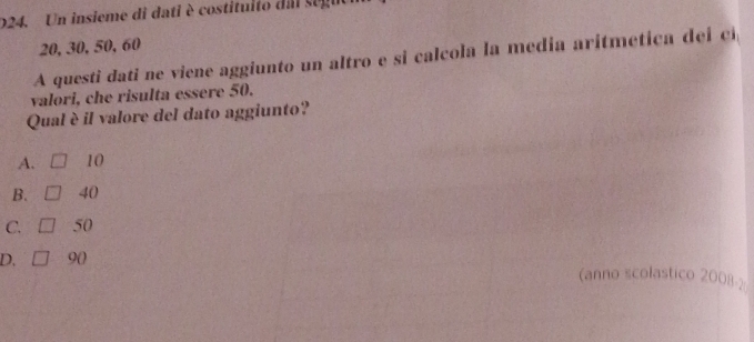 D24. Un insieme di dati è costituito dal seg
20, 30, 50, 60
A questi dati ne viene aggiunto un altro e si calcola la media aritmetica dei cí
valori, che risulta essere 50.
Qual è il valore del dato aggiunto?
A. 10
B. 40
C. 50
D. 9 ()
astico 2008-