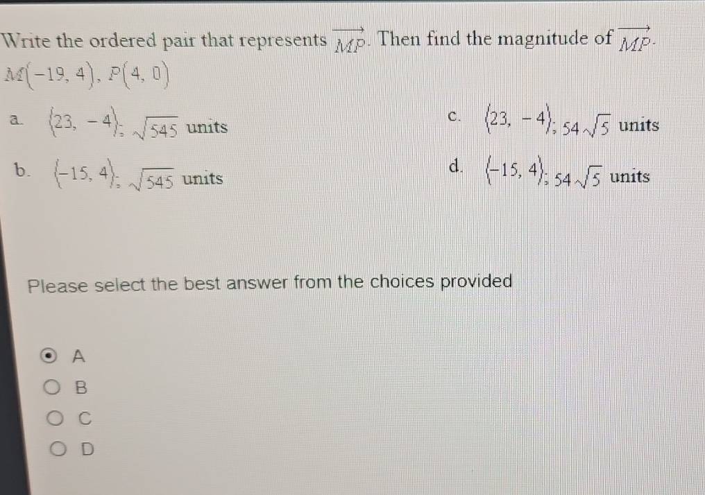 Write the ordered pair that represents vector MP. Then find the magnitude of vector MP·
M(-19,4), P(4,0)
C. (23,-4); 54sqrt(5)
a. (23,-4); sqrt(545) units units
d.  -15,4; 54sqrt(5)
b. (-15,4); sqrt(545) units units
Please select the best answer from the choices provided
A
B
C
D