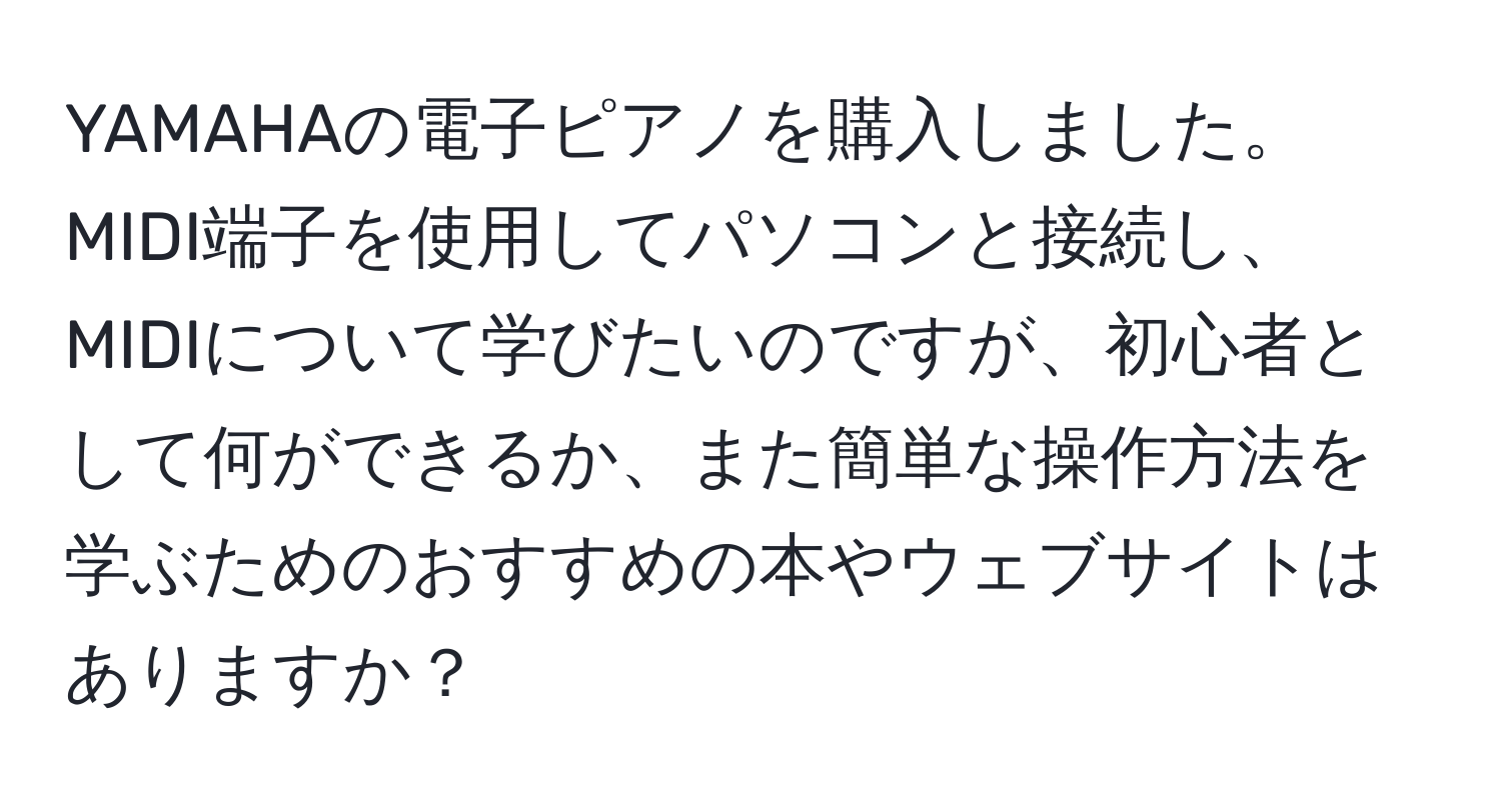 YAMAHAの電子ピアノを購入しました。MIDI端子を使用してパソコンと接続し、MIDIについて学びたいのですが、初心者として何ができるか、また簡単な操作方法を学ぶためのおすすめの本やウェブサイトはありますか？