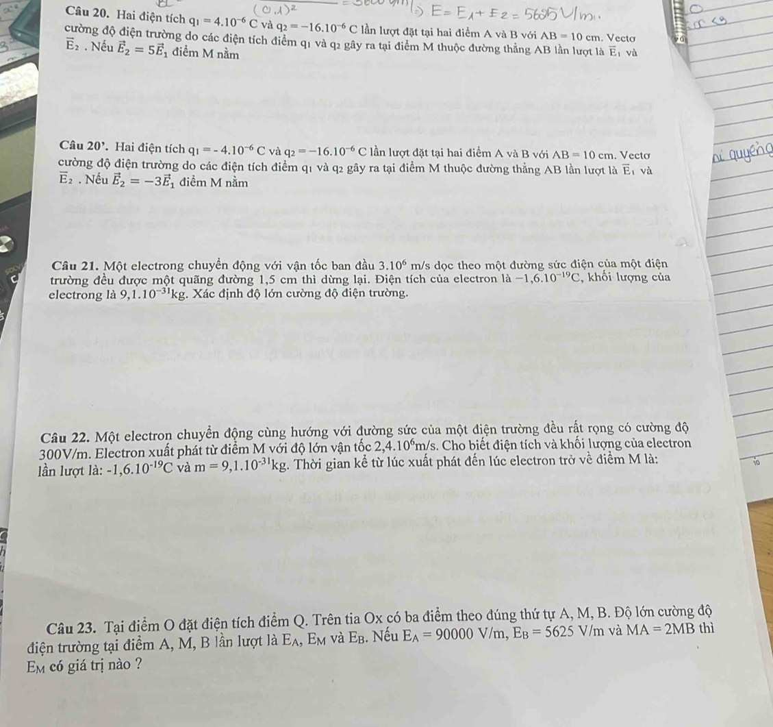 Hai điện tích q_1=4.10^(-6)C và q_2=-16.10^(-6)C lần lượt đặt tại hai điểm A và B với AB=10cm. Vecto
cường độ điện trường do các điện tích điểm q1 và q2 gây ra tại điểm M thuộc đường thẳng AB lần lượt là overline E và
vector E_2. Nếu vector E_2=5vector E 1 điểm M nằm
Câu 20^, Hai điện tích q_1=-4.10^(-6)C và q_2=-16.10^(-6)C lần lượt đặt tại hai điểm A và B với AB=10cm. Vectơ
cường độ điện trường do các điện tích điểm q1 và q2 gây ra tại điểm M thuộc đường thẳng AB lần lượt là overline E ī và
overline E_2. Nếu vector E_2=-3vector E_1 điểm M nằm
Câu 21. Một electrong chuyền động với vận tốc ban đầu 3.10^6 m/s dọc theo một đường sức điện của một điện
trường đều được một quãng đường 1,5 cm thì dừng lại. Điện tích của electron là -1,6.10^(-19)C , khối lượng của
electrong là 9, 1.10^(-31)kg. Xác định độ lớn cường độ điện trường.
Câu 22. Một electron chuyển động cùng hướng với đường sức của một điện trường đều rất rọng có cường độ
300V/m. Electron xuất phát từ điểm M với độ lớn vận tốc 2,4.10^6m/s.. Cho biết điện tích và khối lượng của electron
lần lượt là: -1,6.10^(-19)C và m=9,1.10^(-31)kg :. Thời gian kể từ lúc xuất phát đến lúc electron trở về điểm M là:
10
Câu 23. Tại điểm O đặt điện tích điểm Q. Trên tia Ox có ba điểm theo đúng thứ tự A, M, B. Độ lớn cường độ
điện trường tại điểm A, M, B lần lượt là E_A 、 E_M và E_B.  Nếu E_A=90000V/m,E_B=5625V/m và MA=2MB thì
Em có giá trị nào ?