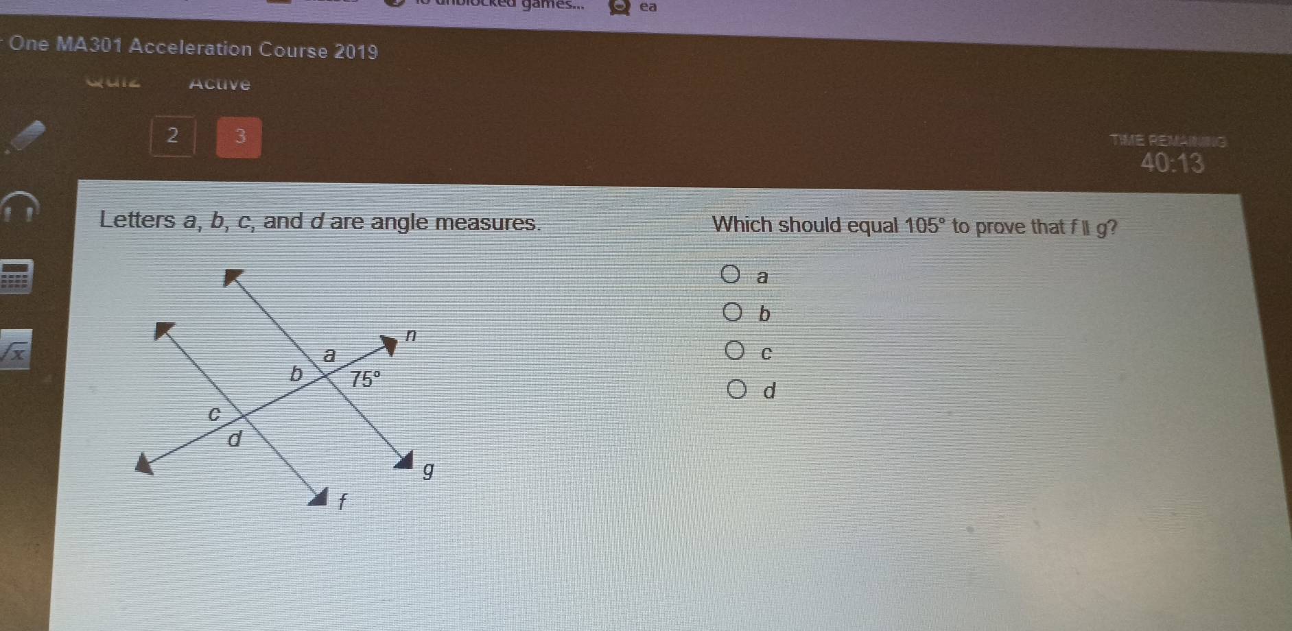 games. ea
One MA301 Acceleration Course 2019
Quiz Active
2 3
TIME REMARNG
40:13
Letters a, b, c, and d are angle measures. Which should equal 105° to prove that ||g
a
b
C
d