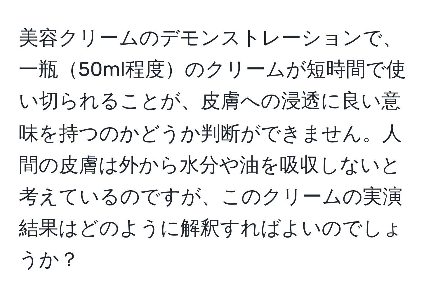 美容クリームのデモンストレーションで、一瓶50ml程度のクリームが短時間で使い切られることが、皮膚への浸透に良い意味を持つのかどうか判断ができません。人間の皮膚は外から水分や油を吸収しないと考えているのですが、このクリームの実演結果はどのように解釈すればよいのでしょうか？