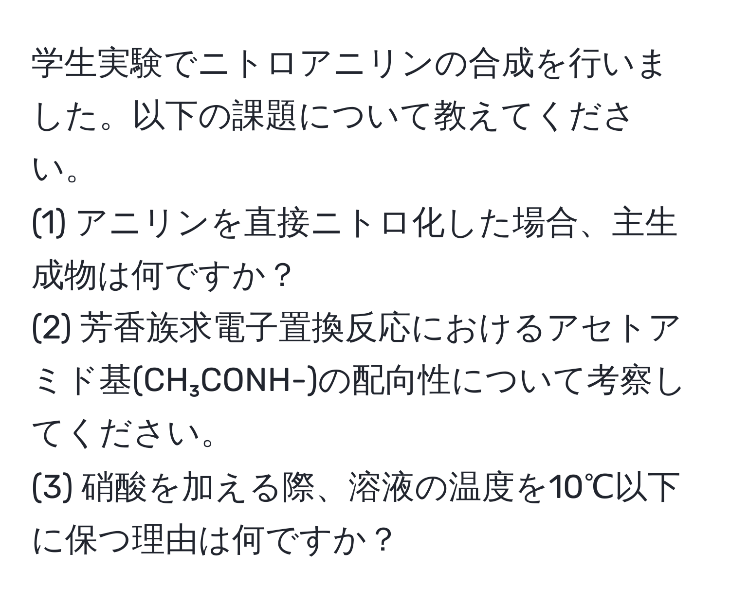 学生実験でニトロアニリンの合成を行いました。以下の課題について教えてください。  
(1) アニリンを直接ニトロ化した場合、主生成物は何ですか？  
(2) 芳香族求電子置換反応におけるアセトアミド基(CH₃CONH-)の配向性について考察してください。  
(3) 硝酸を加える際、溶液の温度を10℃以下に保つ理由は何ですか？