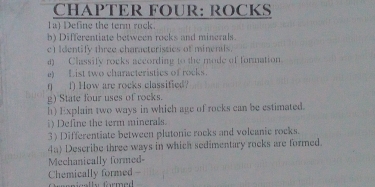 CHAPTER FOUR: ROCKS 
1a) Define the term rock. 
b) Differentiate between rocks and minerals. 
c) Identify three characterissies of minenils. 
4) Classify rocks according to the mode of formation 
e) List two characteristics of rocks. 
( f) How are rocks classified? 
g) State four uses of rocks. 
h) Explain two ways in which age of rocks can be estimated. 
i) Define the term minerals. 
3) Differentiate between plutonic rocks and volcanic rocks. 
4a) Describe three ways in which sedimentary rocks are formed. 
Mechanically formed- 
Chemically formed - rnisells formed