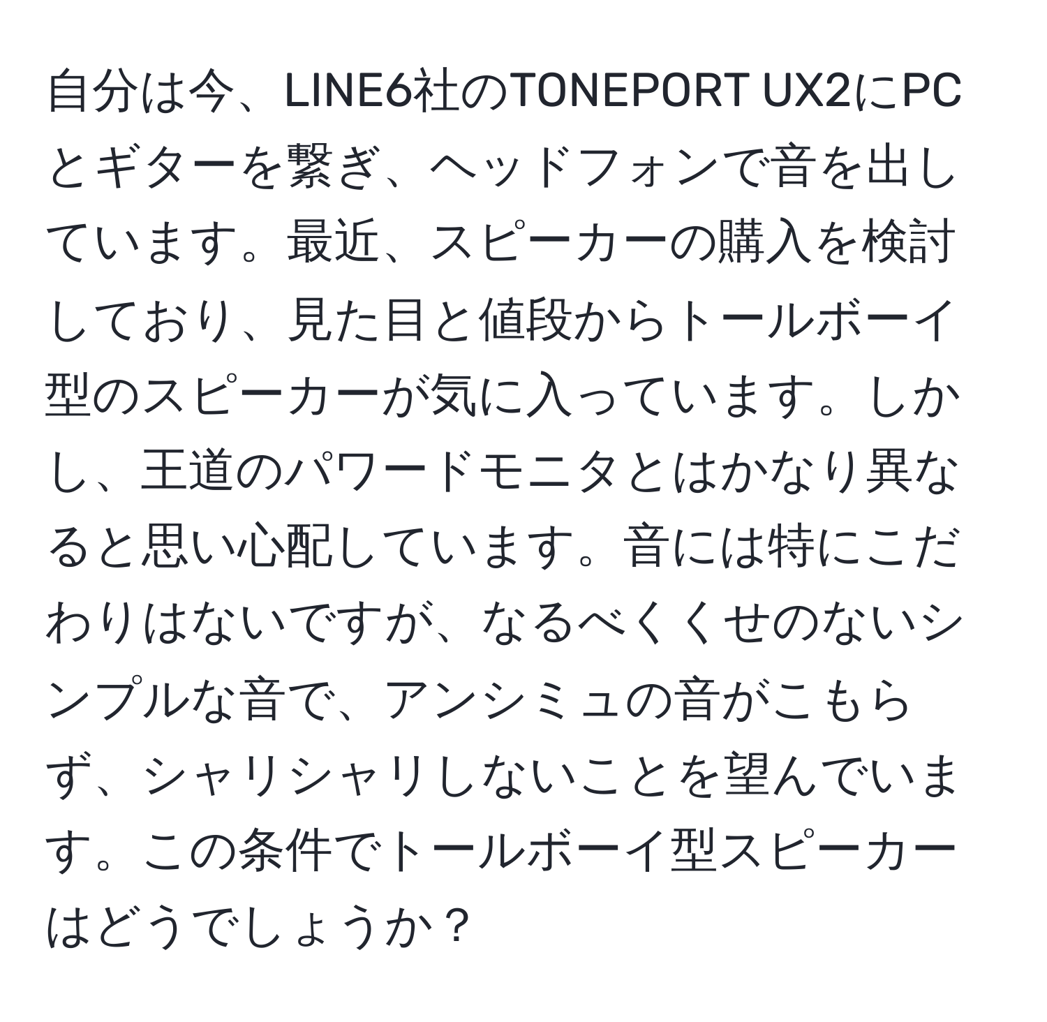 自分は今、LINE6社のTONEPORT UX2にPCとギターを繋ぎ、ヘッドフォンで音を出しています。最近、スピーカーの購入を検討しており、見た目と値段からトールボーイ型のスピーカーが気に入っています。しかし、王道のパワードモニタとはかなり異なると思い心配しています。音には特にこだわりはないですが、なるべくくせのないシンプルな音で、アンシミュの音がこもらず、シャリシャリしないことを望んでいます。この条件でトールボーイ型スピーカーはどうでしょうか？