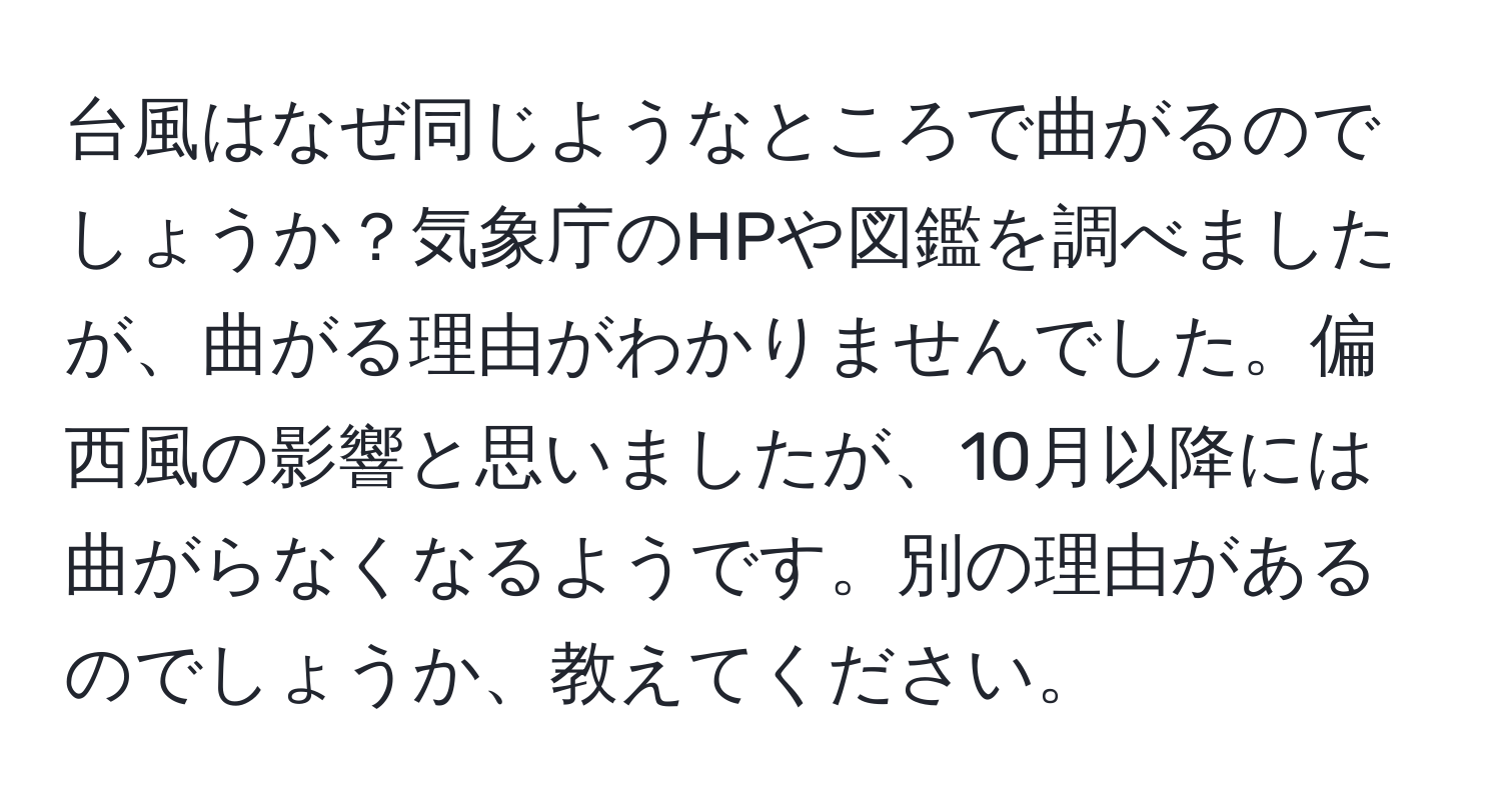 台風はなぜ同じようなところで曲がるのでしょうか？気象庁のHPや図鑑を調べましたが、曲がる理由がわかりませんでした。偏西風の影響と思いましたが、10月以降には曲がらなくなるようです。別の理由があるのでしょうか、教えてください。