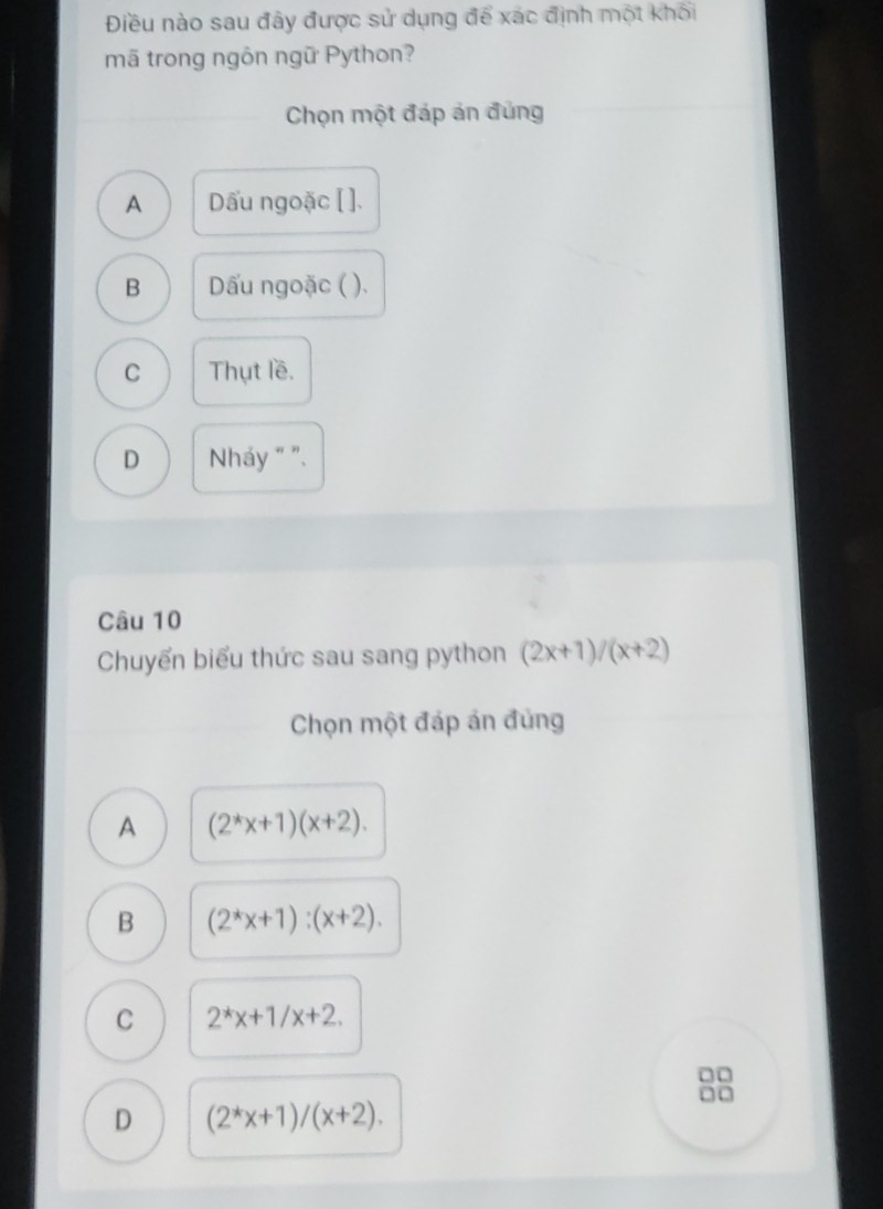 Điều nào sau đây được sử dụng để xác định một khối
mã trong ngôn ngữ Python?
Chọn một đáp án đúng
A Dấu ngoặc [ ].
B ấu ngoặc ( ).
C Thụt lề.
D Nháy " ".
Câu 10
Chuyển biểu thức sau sang python (2x+1)/(x+2)
Chọn một đáp án đùng
A (2^*x+1)(x+2).
B (2^*x+1):(x+2).
C 2^*x+1/x+2. 
□□
□□
D (2^*x+1)/(x+2).