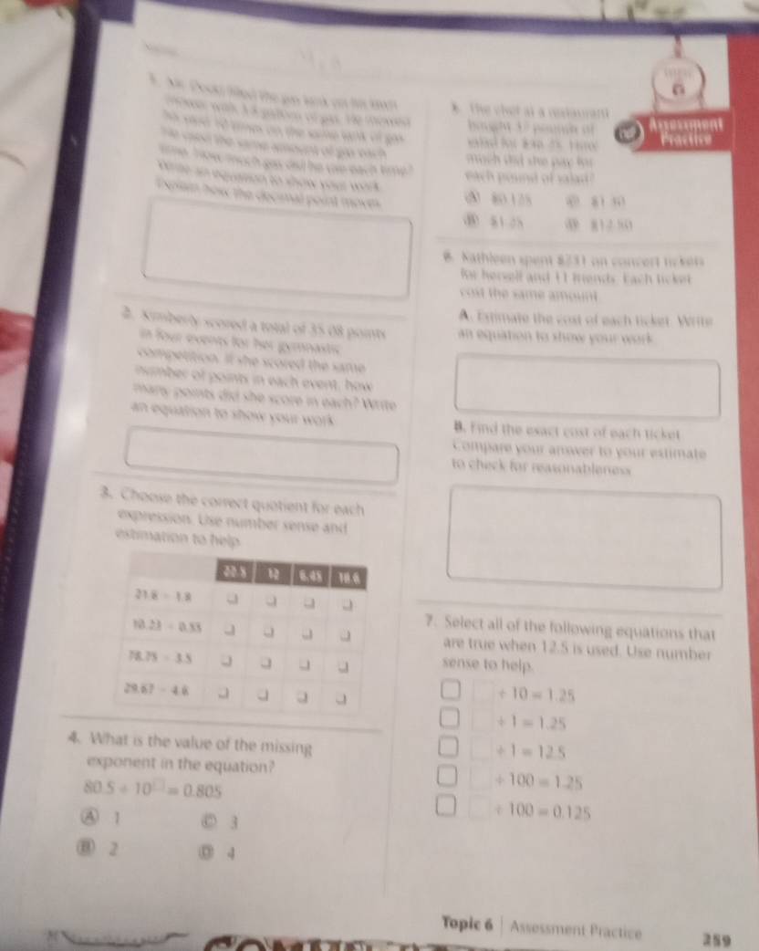 Mr. Docki filled the gn lank on hm tw * The chet at a reslaurant
owe wilk V a gatoe of gas. He mewed  bouht 1 7 pouna of Ausesment
h sed 10 eimes on the same sank of go      f  a t t   
Practice
o csen the same amount of gio vach  much did she pay f r
time, how much gas dad he wae each time.   wc oud of si '
ete an equation to show your work .
Explain how the decimal point mover
( 80125 w zi s
⑧ 81.25  8 1 2 51
B. Nathleen spent 8731 on concert nckets
fw hersell and 11 frends. Each ticket
cost the same amount .
A. Extimate the cost of each ticket. Write
2. Kimberty scored a total of 35.08 points  an equation to show your work .
in four events for her gymnastic
competition. It she scored the same
nmber of points in each event, how
mary points did she score in each? Write
an equation to show your work . B. Find the exact cost of each ticket
Compare your anower to your estimate
to check for reasonableness 
3. Choose the correct quotient for each
expression. Use number sense and
estimation to help 
7. Select all of the following equations that
are true when 12.5 is used. Use number
sense to help.
+10=1.25
+1=1.25
4. What is the value of the missing
+1=12.5
exponent in the equation?
80.5/ 10^(□)=0.805
+100=1.25
A 1 D 3
/ 100=0.125
⑬ 2 ③ 4
Topic 6 Assessment Practice 259