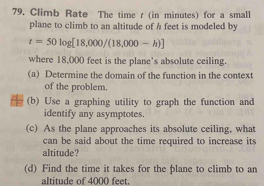 Climb Rate The time t (in minutes) for a small 
plane to climb to an altitude of h feet is modeled by
t=50log [18,000/(18,000-h)]
where 18,000 feet is the plane’s absolute ceiling. 
(a) Determine the domain of the function in the context 
of the problem. 
(b) Use a graphing utility to graph the function and 
identify any asymptotes. 
(c) As the plane approaches its absolute ceiling, what 
can be said about the time required to increase its 
altitude? 
(d) Find the time it takes for the plane to climb to an 
altitude of 4000 feet.