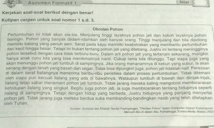 Asesmen Formatif 1 Nila
Kerjakan soal-soal berikut dengan benar!
Kutipan cerpen untuk soal nomor 1 s.d. 3.
Obrolan Pohon
Pertumbuhan ini tidak akan sia-sia. Menjulang tinggi layaknya pohon jati dan kokoh layaknya pohon
beringin. Pohon yang banyak diidam-idamkan oleh banyak orang. Tinggi menjulang dan bila dipotong
memiliki batang yang penuh seni. Serat pada kayu memiliki keabstrakan yang membantu pertumbuhan
dari kecil hingga besar. Tetapi ini bukan tentang pohon jati yang dilebang. Justru ini tentang meningginya
pohon tersebut dengan cara tidak terburu-buru. Dalam arti pohon jati yang tertanam sekarang, mungkin
hanya anak cucu kita yang bisa menikmatinya nanti. Cukup lama bila ditunggu. Tapi slapa juga yang
akan menunggu pohon jati tumbuh di sampingnya, Jika orang menanamnya di kebun yang subur, la akan
senang dengan tanah yang basah dan segar. Tidak bisa dipungkiri juga, pohon jati tidaklah naif. Perasaan
di dalam serat batangnya menerima beribu-ribu peristiwa dalam proses pertumbuhan. Tidak ditemani
oleh siapa pun kecuali ilalang yang ada di bawahnya. Walaupun tumbuh di bawah dan diinjak-injak,
ilalang tetap sabar menemani pohon jati tumbuh. Tidak jarang mereka saling mengobrol membicarakan
kehidupan ilalang yang singkat. Begitu juga pohon jati, ia juga membicarakan tentang hidupnya seperti
ilalang di sampingnya. Tetapi dengan hidup yang berbeda. Justru hidupnya yang panjang menyertai
pohon jati. Tidak jarang juga mereka berdua suka membanding-bandingkan nasīb yang telah ditetapkan
oleh Tuhan
Sumber: Sumiyatı dan Khaidar Naufal Pasingsingan, ''Obrolan Pohon'' dalam Kumpulan Cerpen Kontemporer
Mencar Alru di dalam Akis, Purbalingga, Eurska Media Aksara, 202: