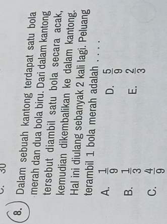 30
8.) Dalam sebuah kantong terdapat satu bola
merah dan dua bola biru. Dari dalam kantong
tersebut diambil satu bola secara acak,
kemudian dikembalikan ke dalam kantong.
Hal ini diulang sebanyak 2 kali lagi. Peluang
terambil 1 bola merah adalah . . . .
A.  1/9 
D.  5/9 
B.  1/3 
E.  2/3 
C.  4/9 