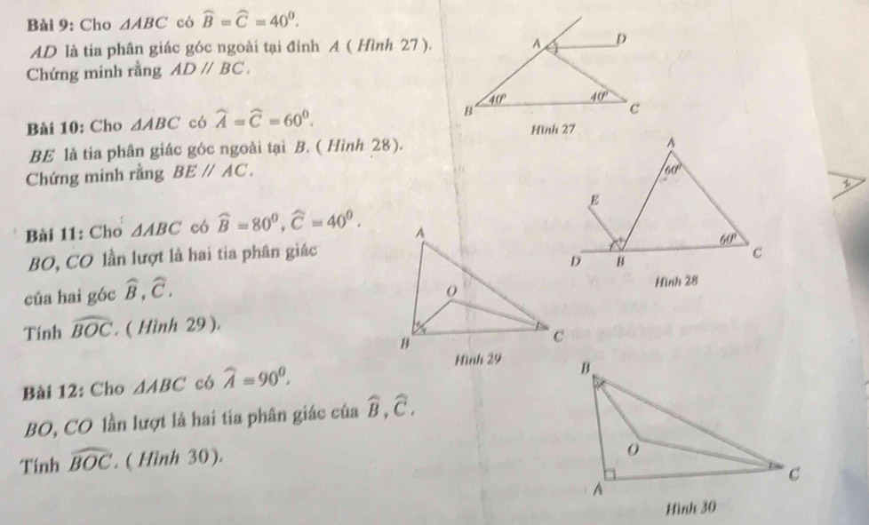 Cho △ ABC có widehat B=widehat C=40^0.
AD là tia phân giác góc ngoài tại đỉnh A ( Hình 27).
Chứng minh rằng ADparallel BC.
Bài 10: Cho △ ABC có widehat A=widehat C=60^0.
BE là tia phân giác góc ngoài tại B. ( Hình 28).
Chứng minh rằng BEparallel AC.
Bài 11: Cho △ ABC có widehat B=80^0,widehat C=40^0.
BO, CO lần lượt là hai tia phân giác
của hai góc widehat B,widehat C.
Tinh widehat BOC. ( Hình 29 ).
 
Bài 12: Cho △ ABC c6 widehat A=90^0.
BO, CO lần lượt là hai tia phân giác của widehat B,widehat C,
Tính widehat BOC. ( Hình 30).