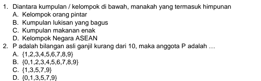 Diantara kumpulan / kelompok di bawah, manakah yang termasuk himpunan
A. Kelompok orang pintar
B. Kumpulan lukisan yang bagus
C. Kumpulan makanan enak
D. Kelompok Negara ASEAN
2. P adalah bilangan asli ganjil kurang dari 10, maka anggota P adalah ….
A.  1,2,3,4,5,6,7,8,9
B.  0,1,2,3,4,5,6,7,8,9
C.  1,3,5,7,9
D.  0,1,3,5,7,9