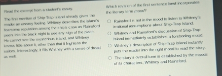 Read the excerpt from a student's essay. Which revision of the first sentence best incorporaes
The first mention of Ship-Trap Island already gives the the literary term mood?
reader an uneasy feeling. Whitney describes the island's
fearsome repulation among the ship's crew as Rainsford Rainsford is not in the mood to listen to Whitney's
peers inte the black night to see any sign of the place. irrational assumptions about Ship-Trap lisland.
He cannot see the mysterious island, and Whitney Whitney and Rainsford's discussion of Ship-Trap
knows little about it, other than that it frightens the Island immediately establishes a foreboding mood.
Whitney's description of Ship-Trap Island instantly
sailors. Interestingly, it fills Whitney with a sense of dread puls the reader into the right mood to read the story.
as well.
The story's overall tone is established by the moods
of its characters, Whiney and Rainsford.