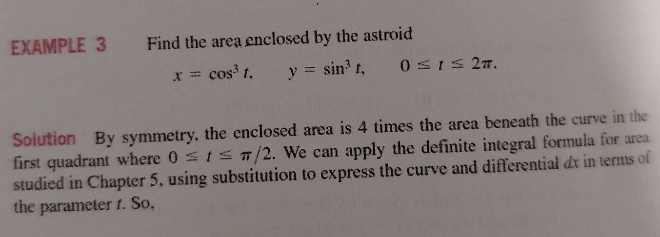 EXAMPLE 3 Find the area enclosed by the astroid
x=cos^3t, y=sin^3t, 0≤ t≤ 2π. 
Solution By symmetry, the enclosed area is 4 times the area beneath the curve in the 
first quadrant where 0≤ t≤ π /2. We can apply the definite integral formula for area 
studied in Chapter 5, using substitution to express the curve and differential ax in terms of 
the parameter 1. So,