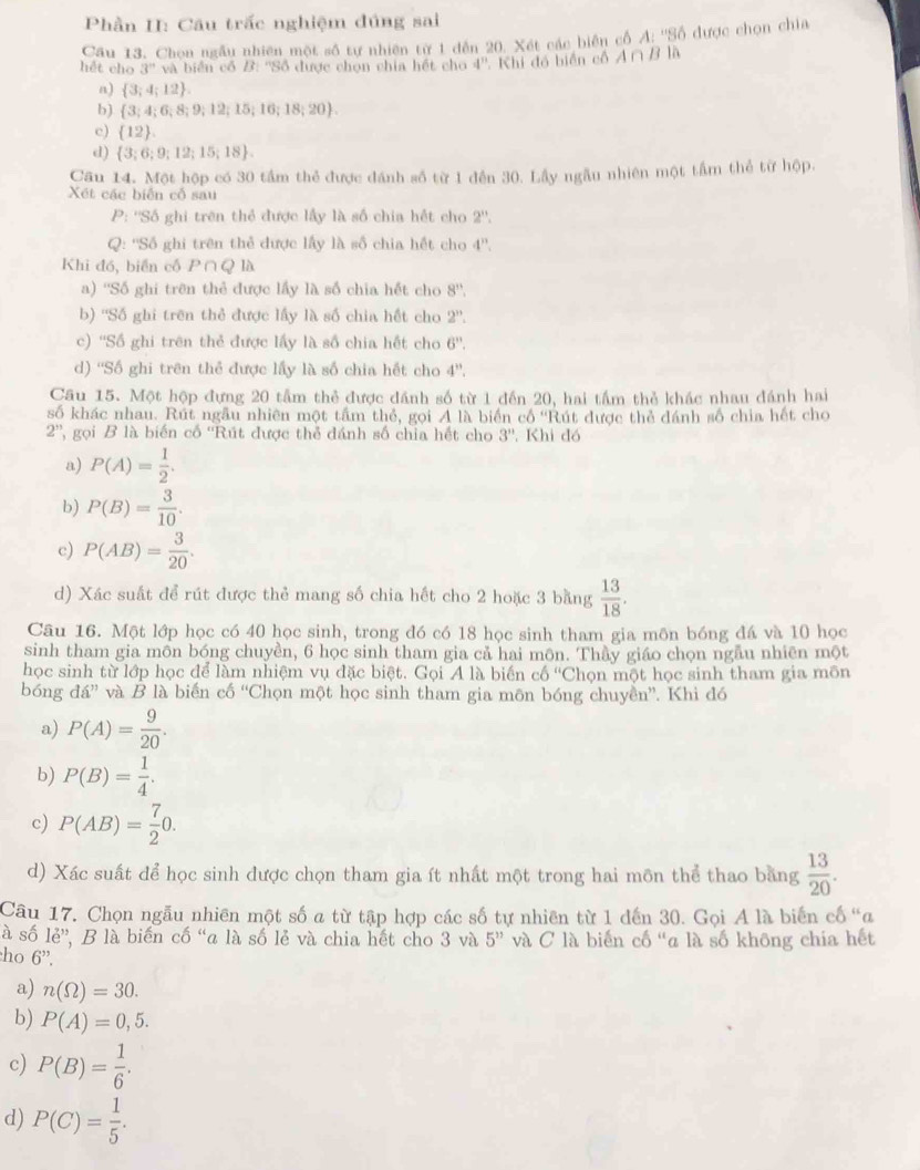 Phần II: Cầu trấc nghiệm đúng sai
Câu 13. Chọn ngẫu nhiên một số tự nhiên từ 1 dến 20. Xét các biên cổ A: ''Số được chọn chia
hết cho 3^n và biển cổ B: ''Số được chọn chia hết cho 4''. Khi đó biển cổ A∩ B1
n)  3;4;12 .
b)  3;4;6;8;9;12;15;16;18;20 .
c)  12
d)  3;6;9;12;15;18
Cầu 14. Một hộp có 30 tầm thể được đánh số từ 1 đến 30. Lầy ngẫu nhiên một tầm thể từ hộp.
Xét các biến cổ sau
P: ''Số ghi trên thể được lấy là số chia hết cho 2''.
Q: ''Số ghi trên thẻ được lấy là số chia hết cho 4^n.
Khi đó, biển cố P∩Q là
a) ''Số ghi trên thẻ được lấy là số chia hết cho 8''.
b) ''Số ghi trên thẻ được lấy là số chia hết cho 2''.
c) ''Số ghi trên thẻ được lấy là số chia hết cho 6''.
d) ''Số ghi trên thẻ được lấy là số chia hết cho 4^".
Câu 15. Một hộp đựng 20 tầm thẻ được đánh số từ 1 đến 20, hai tấm thẻ khác nhau đánh hai
số khác nhau. Rút ngẫu nhiên một tâm thẻ, gọi A là biển cổ ''Rút được thẻ dánh số chia hết cho
2'' , gọi B là biển cố ''Rút được thể đánh số chia hết cho 3''. Khi đó
a) P(A)= 1/2 .
b) P(B)= 3/10 .
c) P(AB)= 3/20 .
d) Xác suất để rút được thẻ mang số chia hết cho 2 hoặc 3 bằng  13/18 .
Câu 16. Một lớp học có 40 học sinh, trong đó có 18 học sinh tham gia môn bóng đá và 10 học
sinh tham gia môn bóng chuyền, 6 học sinh tham gia cả hai môn. Thầy giáo chọn ngẫu nhiên một
học sinh từ lớp học để làm nhiệm vụ đặc biệt. Gọi A là biến c6^a Chọn một học sinh tham gia môn
bóng da'' và B là biến cố “Chọn một học sinh tham gia môn bóng chuyền”. Khi đó
a) P(A)= 9/20 .
b) P(B)= 1/4 .
c) P(AB)= 7/2 0.
d) Xác suất để học sinh được chọn tham gia ít nhất một trong hai môn thể thao bằng  13/20 .
Câu 17. Chọn ngẫu nhiên một số a từ tập hợp các số tự nhiên từ 1 dến 30. Gọi A là biến cố "a
à số le'' *, B là biến cố “a là số lẻ và chia hết cho 3 và 5^" và C là biến cố “a là số không chía hết
ho 6''.
a) n(Omega )=30.
b) P(A)=0,5.
c) P(B)= 1/6 .
d) P(C)= 1/5 .