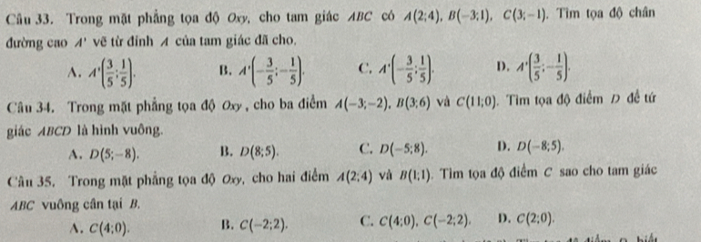 Trong mặt phẳng tọa độ Oxy, cho tam giác ABC có A(2;4), B(-3;1), C(3;-1). Tìm tọa độ chân
đường cao A' vẽ từ đỉnh A của tam giác đã cho,
A. A'( 3/5 ; 1/5 ). B. A'(- 3/5 ;- 1/5 ). C. A'(- 3/5 ; 1/5 ). D. A'( 3/5 ;- 1/5 ). 
Câu 34. Trong mặt phẳng tọa độ Ox , cho ba điểm A(-3;-2), B(3;6) và C(11;0) Tìm tọa độ điểm Đ đề tứ
giác ABCD là hình vuông.
A. D(5;-8). B. D(8;5). C. D(-5;8). D. D(-8;5). 
Câu 35. Trong mặt phẳng tọa độ Oxy, cho hai điểm A(2;4) và B(1;1). Tìm tọa độ điểm C sao cho tam giác
ABC vuông cân tại B.
A. C(4:0). B. C(-2;2). C. C(4:0), C(-2;2). D. C(2:0).