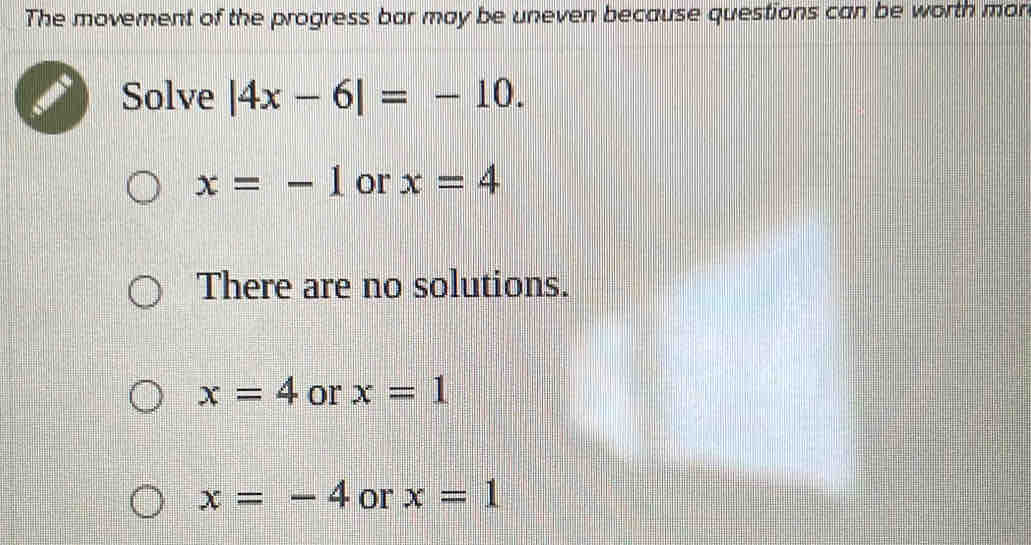 The movement of the progress bar may be uneven because questions can be worth mon
Solve |4x-6|=-10.
x=-1 or x=4
There are no solutions.
x=4 or x=1
x=-4 or x=1