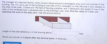 The manager at a daycare facility wants to put a fence around a rectangular play yard just outside of the 
building. She will use a wall of the building as one side of this rectangle, so that fencing is only needed on 
the other three sides. If there are 196 feet of fencing avanable, and x represents the length of one of the 
sides of the rectangle that is perpendicular to the building's wall, then find the value of x that will 
maximize the area of this play yard. (see the picture below) 
Length of the side labeled as x in the drawing aboves feet
Round your answer to 2 places after the decimall point, if necessary. 
Submit Question