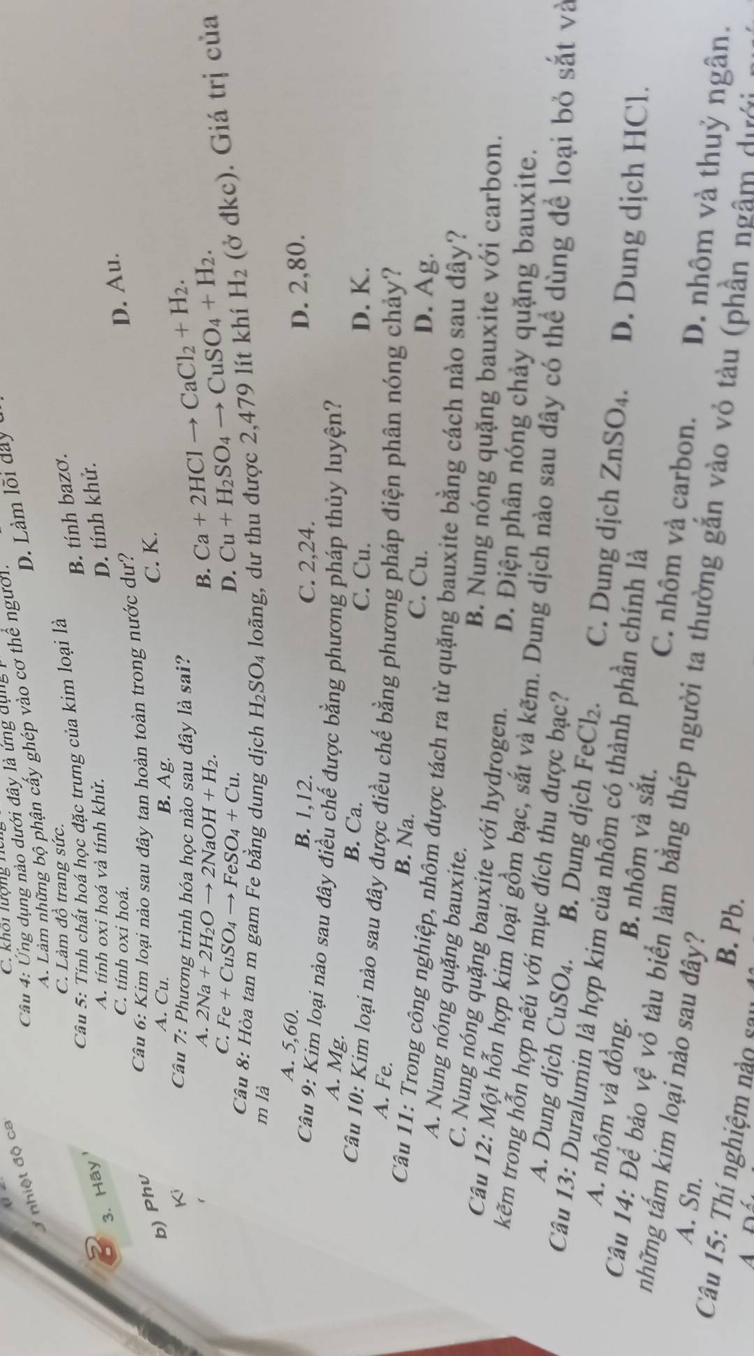 Ứng dụng nào dưới đây là ứng dụng
nhiệt độ ca
C. khoi lượng hu
D. Làm lõi day u
A. Làm những bộ phận cấy ghép vào cơ thể người.
C. Làm đồ trang sức.
B. tính bazơ.
Câu 5: Tính chất hoá học đặc trưng của kim loại là
3. Hãy
A. tính oxi hoá và tính khử.
D. tính khử.
C. tính oxi hoá.
b) Phv
Câu 6: Kim loại nào sau đây tan hoàn toàn trong nước dư?
D. Au.
A. Cu. B. Ag.
C. K.
Ki  Câu 7: Phương trình hóa học nào sau đây là sai? Ca+2HClto CaCl_2+H_2.
A. 2Na+2H_2Oto 2NaOH+H_2. B.
C. Fe+CuSO_4to FeSO_4+Cu. D. Cu+H_2SO_4to CuSO_4+H_2.
Câu 8: Hòa tan m gam Fe bằng dung dịch H_2SO_4 loãng, dư thu được 2 4 79 lít khí H_2 (ở đkc). Giá trị của
m là
A. 5,60.
B. 1,12. C. 2,24.
D. 2,80.
Câu 9: Kim loại nào sau đây điều chế được bằng phương pháp thủy luyện?
A. Mg. B. Ca.
C. Cu. D. K.
Câu 10: Kim loại nào sau đây được điều chế bằng phương pháp điện phân nóng chảy?
A. Fe. B. Na.
C. Cu.
D. Ag.
Câu 11: Trong công nghiệp, nhôm được tách ra từ quặng bauxite bằng cách nào sau dây?
A. Nung nóng quặng bauxite.
C. Nung nóng quặng bauxite với hydrogen.
B. Nung nóng quặng bauxite với carbon.
D. Điện phân nóng chảy quặng bauxite.
Câu 12: Một hỗn hợp kim loại gồm bạc, sắt và kẽm. Dung dịch nào sau dây có thể dùng để loại bỏ sắt và
kẽm trong hỗn hợp nêú với mục đích thu được bạc?
A. Dung dịch CuSO_4. B. Dung dịch FeCl_2. C. Dung dịch ZnSO_4. D. Dung dịch HCl.
Câu 13: Duralumin là hợp kim của nhôm có thành phần chính là
A. nhôm và đồng. B. nhôm và sắt. C. nhôm và carbon. D. nhôm và thuỷ ngân.
những tấm kim loại nào sau đây?
Câu 14: Để bảo vệ vỏ tàu biển làm bằng thép người ta thường gắn vào vỏ tàu (phần ngầm dướn
A. Sn.
Câu 15: Thí nghiệm nào sa
B. Pb.