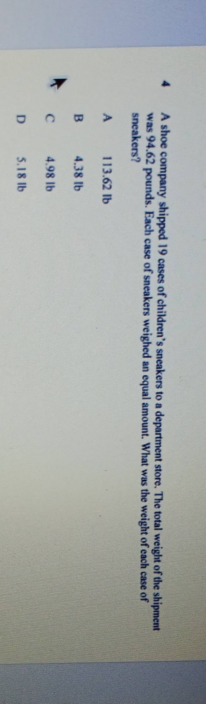 A shoe company shipped 19 cases of children’s sneakers to a department store. The total weight of the shipment
was 94.62 pounds. Each case of sneakers weighed an equal amount. What was the weight of each case of
sneakers?
A 113.62 Ib
B 4.38 Ib
C 4.98 lb
D 5.18 lb