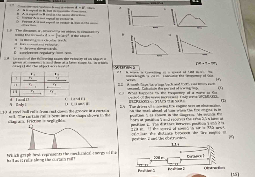 Ansemes: 108-114
1 7 Consider two vectors A and B where overline A=overline B , Then^(c
A A is equal to B. but in opposite directions.
B A is equal to B and in the same direction.
C Vector A is not equal to vector B
D Vector A is not equal to vector B. but in the samo
direction.
1.8 The distance, x , covered by an object, is obtained by B
using the formula △ x=frac 1)2a(△ t)^2 if the object ...
A is moving in a circular track.
B has a constant velocity
Cis thrown downwards.
D accelerates regularly from rest.
1.9 In each of the following cases the velocity of an object is
given at moment t; and then at a later stage, t2. In which [10* 2=20]
case(s) did the object accelerate?
QUESTION 2
2.1 A wave is travelling at a speed of 100 ms1. It
wavelength is 20 m. Calculate the frequency of this
wave. (4)
2.2 A moth flaps its wings back and forth 200 times each
second. Calculate the period of a wing flap. (3)
2.3 What happens to the frequency of a wave as the
A I and II C I and III period of the wave increases? Only write INCREASES
B Only I D l, II and III DECREASES or STAYS THE SAME (2)
2.4 The driver of a moving fire engine sees an obstruction
1.10 A steel ball rolls from rest down the groove in a curtain on the road ahead of him when the fire engine is in
rail. The curtain rail is bent into the shape shown in the position 1 as shown in the diagram. He sounds the
diagram. Friction is negligible. horn at position 1 and receives the echo 2,1 s later at
position 2. The distance between position 1 and 2 is
220 m. If the speed of sound in air is 330m· s^(-1)
calculate the distance between the fire engine at
position 2 and the obstruction. (6)
Which graph best represents the mechanical energy of the
ball as it rolls along the curtain rail? 
[15]