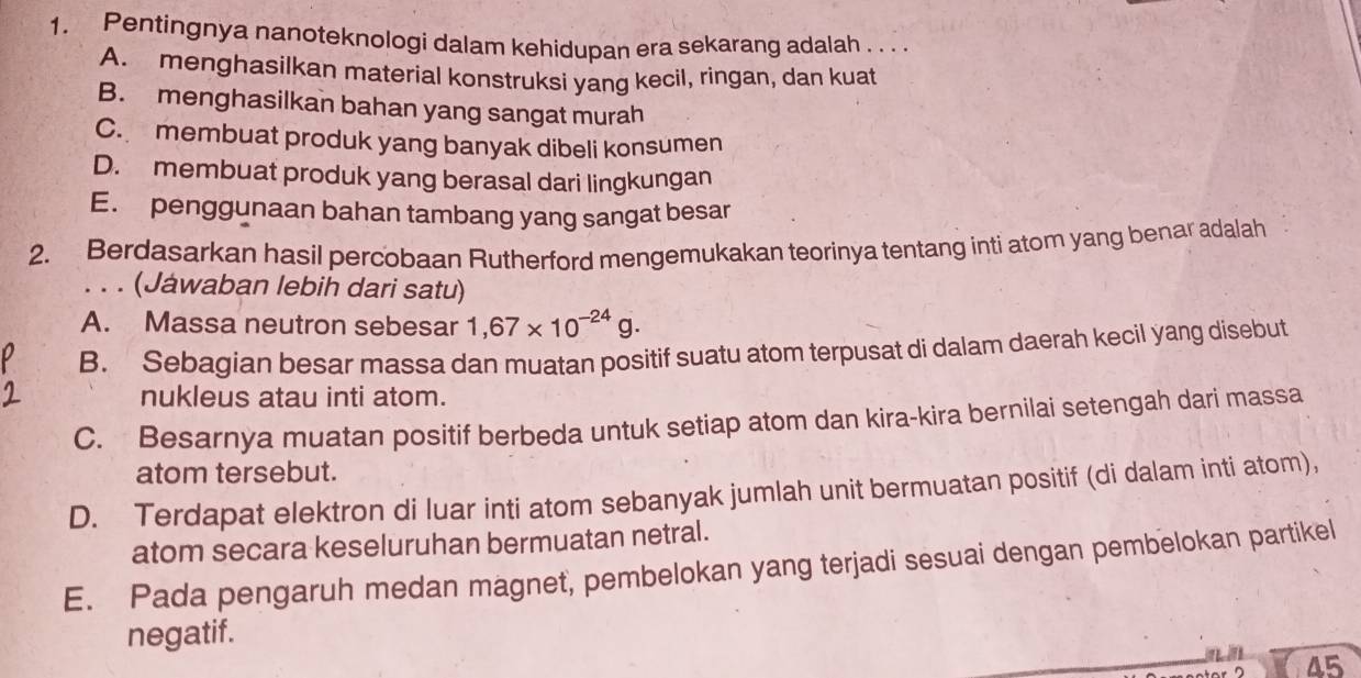 Pentingnya nanoteknologi dalam kehidupan era sekarang adalah . . .
A. menghasilkan material konstruksi yang kecil, ringan, dan kuat
B. menghasilkan bahan yang sangat murah
C. membuat produk yang banyak dibeli konsumen
D. membuat produk yang berasal dari lingkungan
E. penggunaan bahan tambang yang sangat besar
2. Berdasarkan hasil percobaan Rutherford mengemukakan teorinya tentang inti atom yang benar adalah
. . . (Jáwaban lebih dari satu)
A. Massa neutron sebesar 1,67* 10^(-24)g.
B. Sebagian besar massa dan muatan positif suatu atom terpusat di dalam daerah kecil yang disebut
nukleus atau inti atom.
C. Besarnya muatan positif berbeda untuk setiap atom dan kira-kira bernilai setengah dari massa
atom tersebut.
D. Terdapat elektron di luar inti atom sebanyak jumlah unit bermuatan positif (di dalam inti atom),
atom secara keseluruhan bermuatan netral.
E. Pada pengaruh medan magnet, pembelokan yang terjadi sesuai dengan pembelokan partikel
negatif.
45