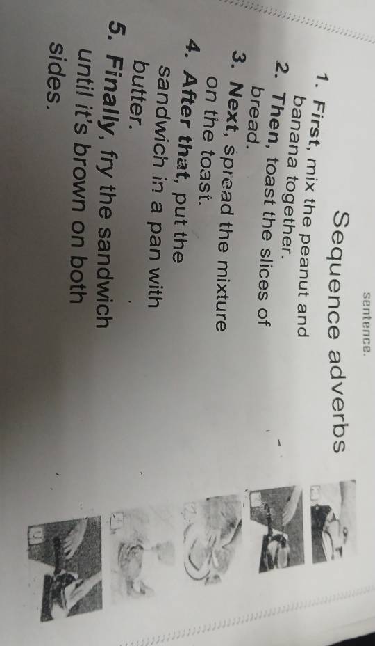 sentence. 
Sequence adverbs 
1. First, mix the peanut and 
banana together. 
2. Then, toast the slices of 
bread. 
3. Next, spread the mixture 
on the toast. 
4. After that, put the 
sandwich in a pan with 
butter. 
5. Finally, fry the sandwich 
until it's brown on both 
sides.