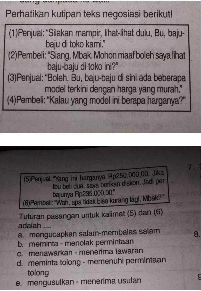 Perhatikan kutipan teks negosiasi berikut!
(1)Penjual: “Silakan mampir, lihat-lihat dulu, Bu, baju-
baju di toko kami.”
(2)Pembeli: “Siang, Mbak. Mohon maaf boleh saya lihat
baju-baju di toko ini?”
(3)Penjual: “Boleh, Bu, baju-baju di sini ada beberapa
model terkini dengan harga yang murah.”
(4)Pembeli: “Kalau yang model ini berapa harganya?”
7. . 
(5)Penjual:“Yang ini harganya Rp250.000,00. Jika
Ibu beli dua, saya berikan diskon. Jadi per
bajunya Rp235.000,00.'
(6)Pembeli: “Wah, apa tidak bisa kurang lagi, Mbak?”
Tuturan pasangan untuk kalimat (5) dan (6)
adalah ....
a. mengucapkan salam-membalas salam
8.
b. meminta - menolak permintaan
c. menawarkan - menerima tawaran
d. meminta tolong - memenuhi permintaan
tolong
e. mengusulkan - menerima usulan
C