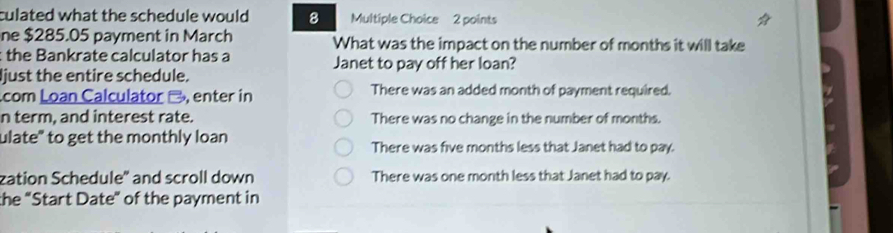 culated what the schedule would 8 Multiple Choice 2 points
ne $285.05 payment in March What was the impact on the number of months it will take
the Bankrate calculator has a
Janet to pay off her loan?
just the entire schedule.
com Loan Calculator -, enter in
There was an added month of payment required.
n term, and interest rate. There was no change in the number of months.
ulate" to get the monthly loan
There was five months less that Janet had to pay.
zation Schedule" and scroll down There was one month less that Janet had to pay.
the “Start Date” of the payment in