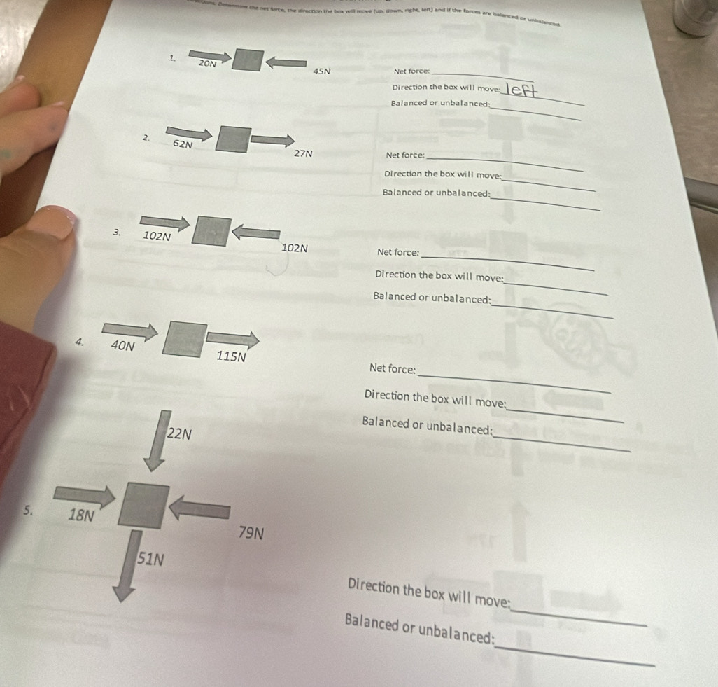the net force, the direction the box will move (up, gown, right, left) and if the forces are balanced or unbajevoue 
1. 20N
45N Net force:_ 
_ 
Direction the bax will move: 
_ 
Balanced or unbalanced: 
2. 62N
_
27N Net force: 
_ 
Direction the box will move: 
_ 
Balanced or unbalanced: 
3. 102N
_
102N Net force: 
_ 
Direction the box will move: 
_ 
Balanced or unbalanced: 
_ 
4. 40N 115N Net force: 
_ 
Direction the box will move: 
_ 
Balanced or unbalanced: 
_ 
Direction the box will move: 
_ 
Balanced or unbalanced: